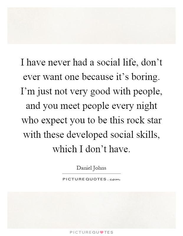 I have never had a social life, don't ever want one because it's boring. I'm just not very good with people, and you meet people every night who expect you to be this rock star with these developed social skills, which I don't have Picture Quote #1