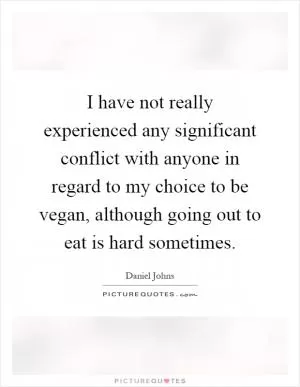 I have not really experienced any significant conflict with anyone in regard to my choice to be vegan, although going out to eat is hard sometimes Picture Quote #1