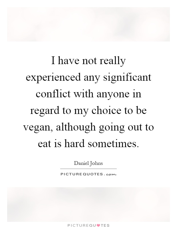 I have not really experienced any significant conflict with anyone in regard to my choice to be vegan, although going out to eat is hard sometimes Picture Quote #1