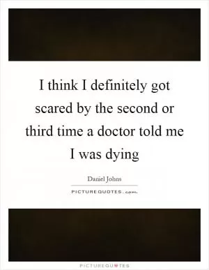 I think I definitely got scared by the second or third time a doctor told me I was dying Picture Quote #1