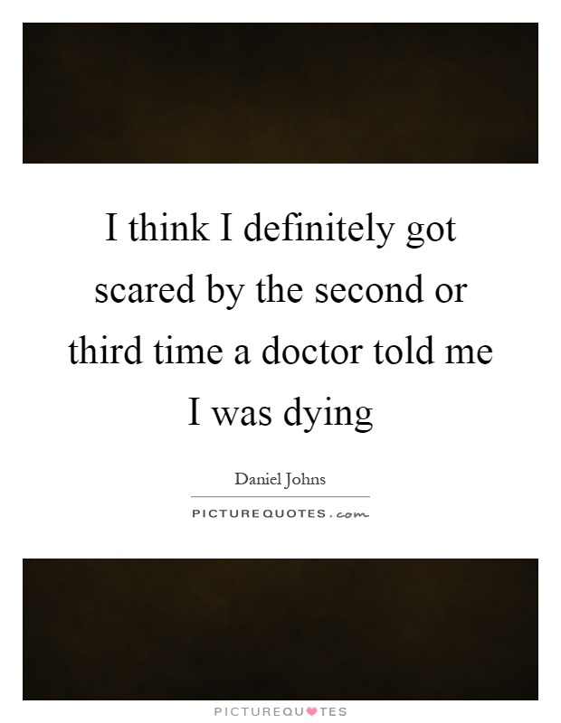 I think I definitely got scared by the second or third time a doctor told me I was dying Picture Quote #1