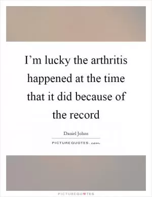 I’m lucky the arthritis happened at the time that it did because of the record Picture Quote #1