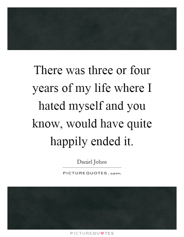 There was three or four years of my life where I hated myself and you know, would have quite happily ended it Picture Quote #1