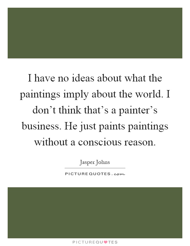I have no ideas about what the paintings imply about the world. I don't think that's a painter's business. He just paints paintings without a conscious reason Picture Quote #1