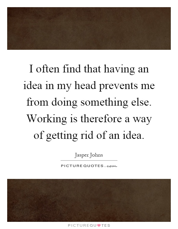 I often find that having an idea in my head prevents me from doing something else. Working is therefore a way of getting rid of an idea Picture Quote #1