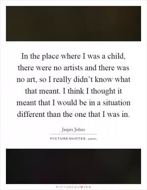 In the place where I was a child, there were no artists and there was no art, so I really didn’t know what that meant. I think I thought it meant that I would be in a situation different than the one that I was in Picture Quote #1
