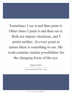 Sometimes I see it and then paint it. Other times I paint it and then see it. Both are impure situations, and I prefer neither. At every point in nature there is something to see. My work contains similar possibilities for the changing focus of the eye Picture Quote #1