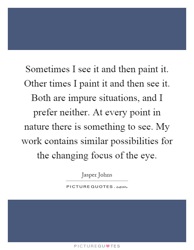 Sometimes I see it and then paint it. Other times I paint it and then see it. Both are impure situations, and I prefer neither. At every point in nature there is something to see. My work contains similar possibilities for the changing focus of the eye Picture Quote #1