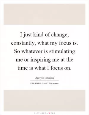 I just kind of change, constantly, what my focus is. So whatever is stimulating me or inspiring me at the time is what I focus on Picture Quote #1