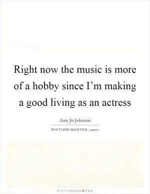 Right now the music is more of a hobby since I’m making a good living as an actress Picture Quote #1