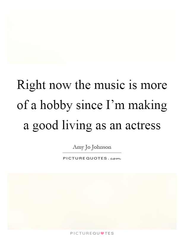 Right now the music is more of a hobby since I'm making a good living as an actress Picture Quote #1