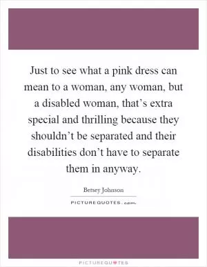 Just to see what a pink dress can mean to a woman, any woman, but a disabled woman, that’s extra special and thrilling because they shouldn’t be separated and their disabilities don’t have to separate them in anyway Picture Quote #1