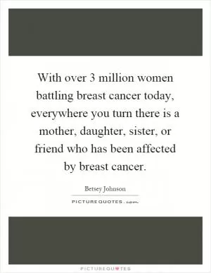 With over 3 million women battling breast cancer today, everywhere you turn there is a mother, daughter, sister, or friend who has been affected by breast cancer Picture Quote #1