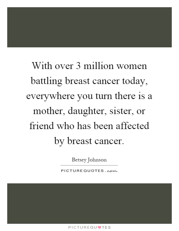 With over 3 million women battling breast cancer today, everywhere you turn there is a mother, daughter, sister, or friend who has been affected by breast cancer Picture Quote #1