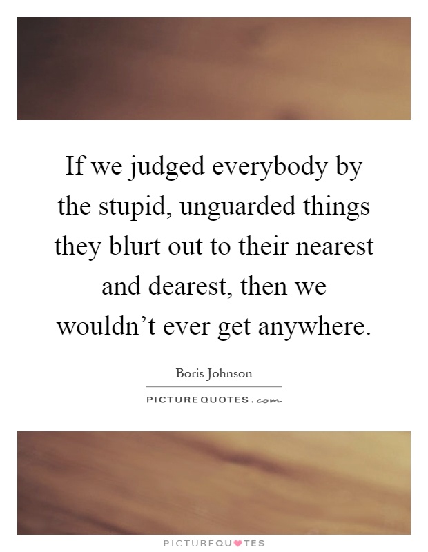 If we judged everybody by the stupid, unguarded things they blurt out to their nearest and dearest, then we wouldn't ever get anywhere Picture Quote #1