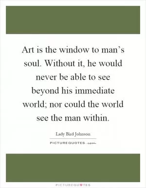 Art is the window to man’s soul. Without it, he would never be able to see beyond his immediate world; nor could the world see the man within Picture Quote #1