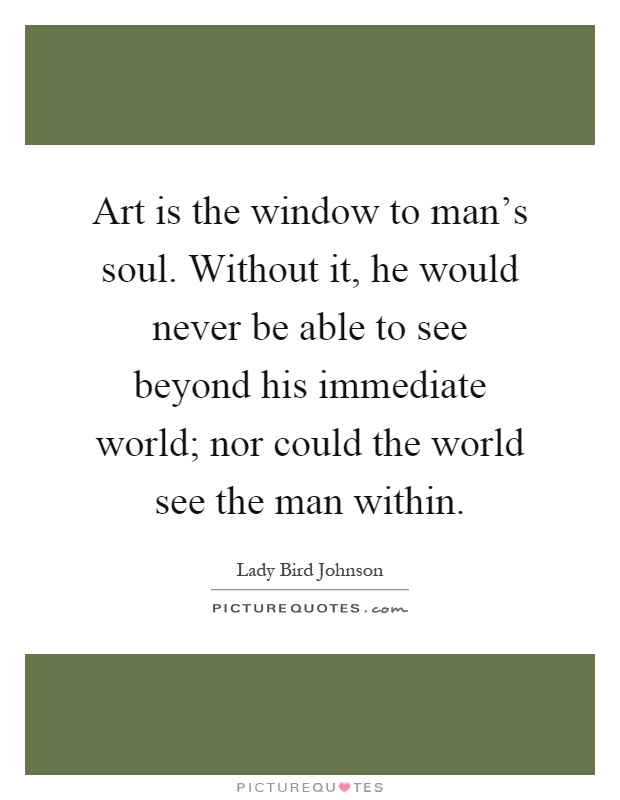 Art is the window to man's soul. Without it, he would never be able to see beyond his immediate world; nor could the world see the man within Picture Quote #1