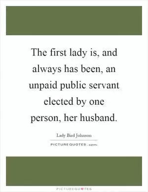 The first lady is, and always has been, an unpaid public servant elected by one person, her husband Picture Quote #1