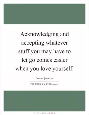 Acknowledging and accepting whatever stuff you may have to let go comes easier when you love yourself Picture Quote #1