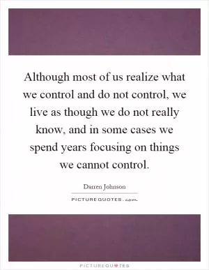 Although most of us realize what we control and do not control, we live as though we do not really know, and in some cases we spend years focusing on things we cannot control Picture Quote #1