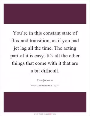 You’re in this constant state of flux and transition, as if you had jet lag all the time. The acting part of it is easy. It’s all the other things that come with it that are a bit difficult Picture Quote #1