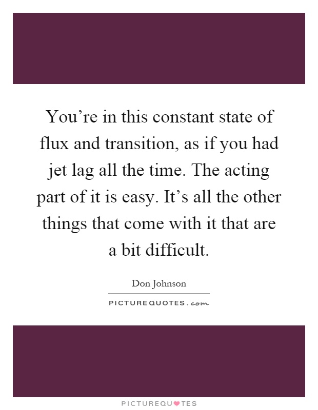 You're in this constant state of flux and transition, as if you had jet lag all the time. The acting part of it is easy. It's all the other things that come with it that are a bit difficult Picture Quote #1