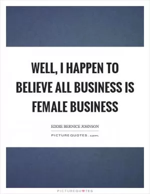Well, I happen to believe all business is female business Picture Quote #1