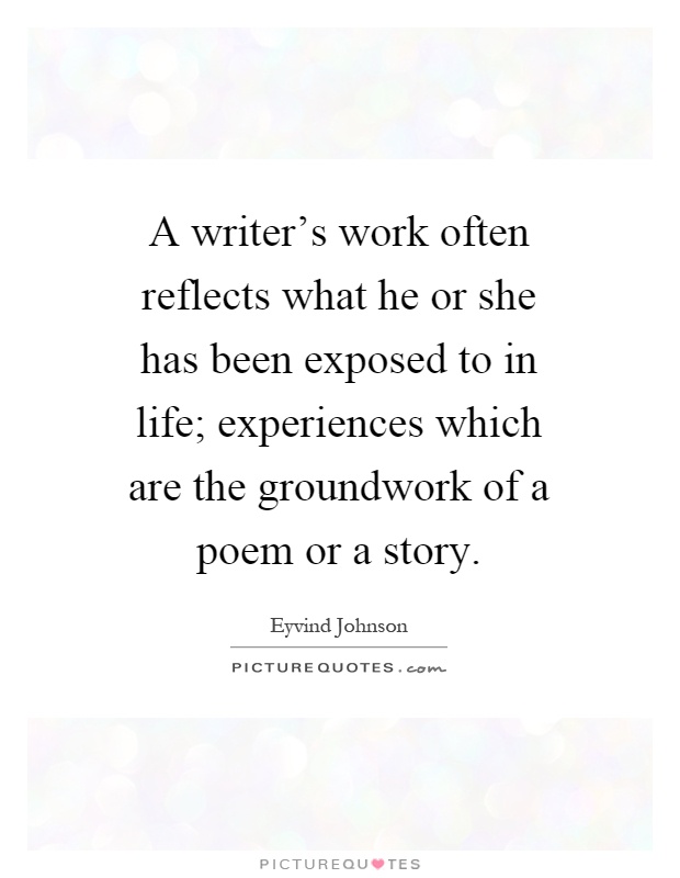 A writer's work often reflects what he or she has been exposed to in life; experiences which are the groundwork of a poem or a story Picture Quote #1