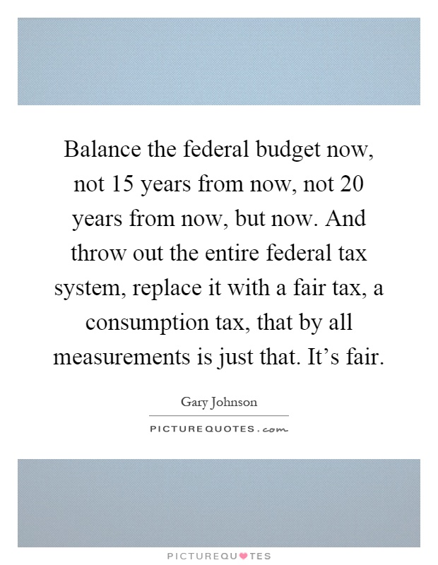 Balance the federal budget now, not 15 years from now, not 20 years from now, but now. And throw out the entire federal tax system, replace it with a fair tax, a consumption tax, that by all measurements is just that. It's fair Picture Quote #1