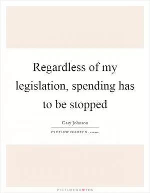 Regardless of my legislation, spending has to be stopped Picture Quote #1