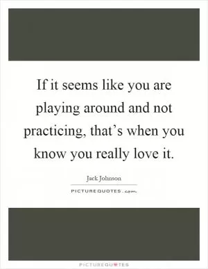 If it seems like you are playing around and not practicing, that’s when you know you really love it Picture Quote #1