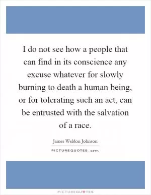 I do not see how a people that can find in its conscience any excuse whatever for slowly burning to death a human being, or for tolerating such an act, can be entrusted with the salvation of a race Picture Quote #1