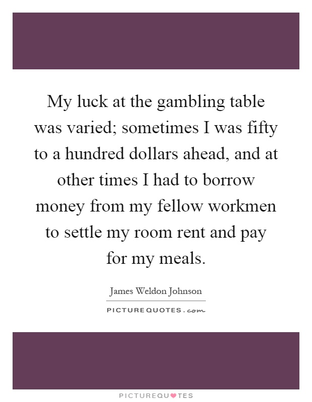 My luck at the gambling table was varied; sometimes I was fifty to a hundred dollars ahead, and at other times I had to borrow money from my fellow workmen to settle my room rent and pay for my meals Picture Quote #1