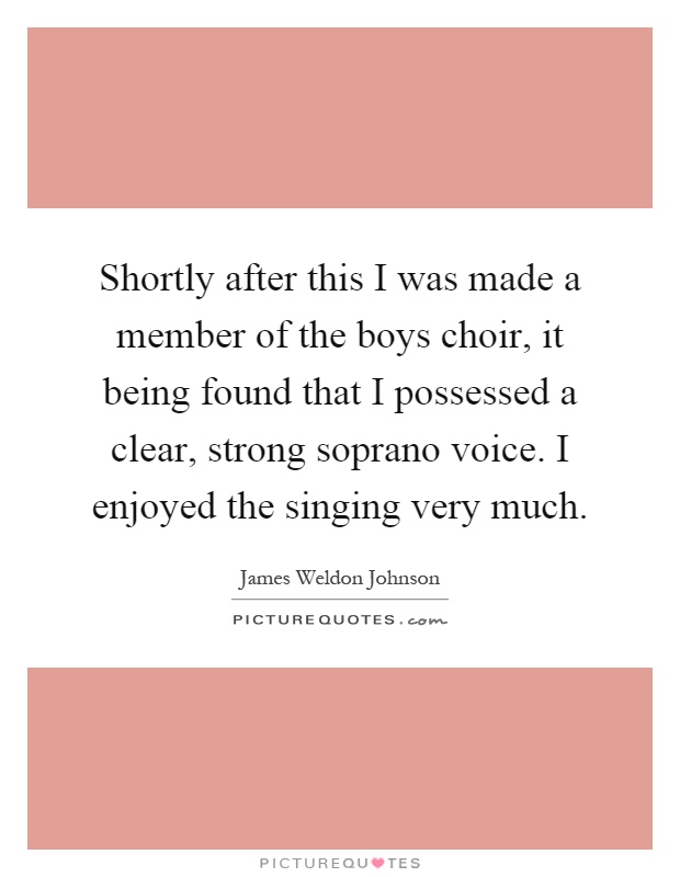 Shortly after this I was made a member of the boys choir, it being found that I possessed a clear, strong soprano voice. I enjoyed the singing very much Picture Quote #1