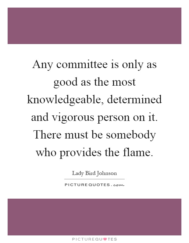 Any committee is only as good as the most knowledgeable, determined and vigorous person on it. There must be somebody who provides the flame Picture Quote #1