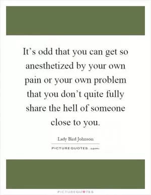 It’s odd that you can get so anesthetized by your own pain or your own problem that you don’t quite fully share the hell of someone close to you Picture Quote #1