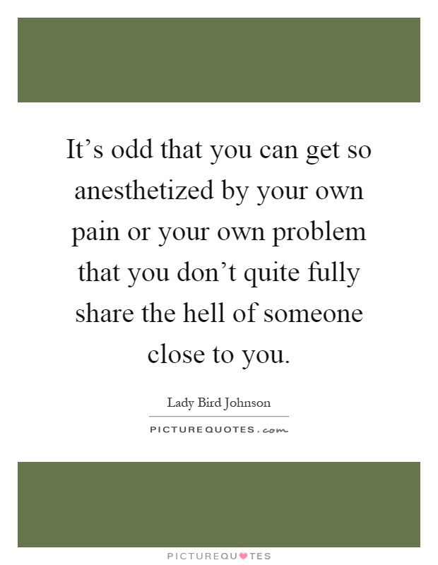 It's odd that you can get so anesthetized by your own pain or your own problem that you don't quite fully share the hell of someone close to you Picture Quote #1