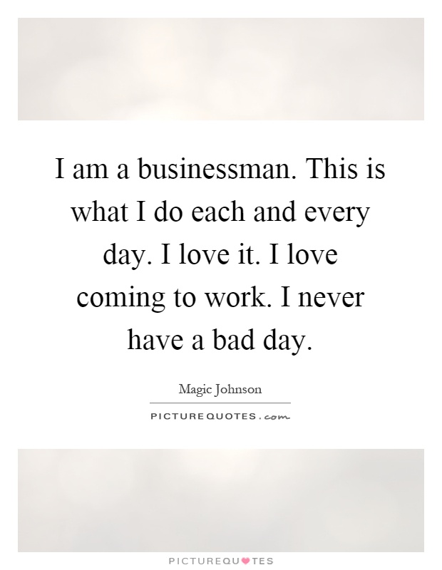 I am a businessman. This is what I do each and every day. I love it. I love coming to work. I never have a bad day Picture Quote #1
