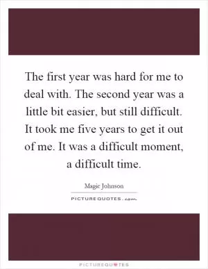 The first year was hard for me to deal with. The second year was a little bit easier, but still difficult. It took me five years to get it out of me. It was a difficult moment, a difficult time Picture Quote #1