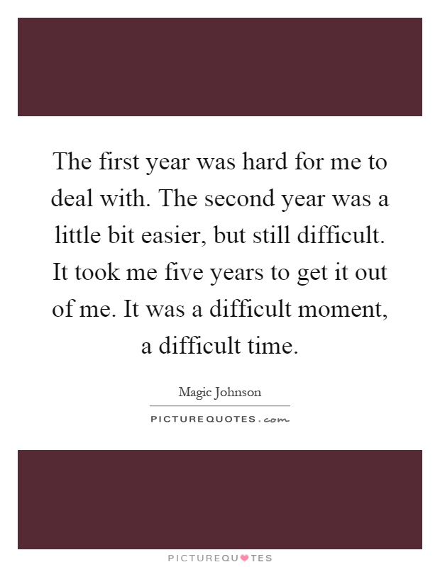 The first year was hard for me to deal with. The second year was a little bit easier, but still difficult. It took me five years to get it out of me. It was a difficult moment, a difficult time Picture Quote #1