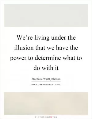 We’re living under the illusion that we have the power to determine what to do with it Picture Quote #1