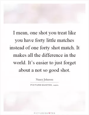 I mean, one shot you treat like you have forty little matches instead of one forty shot match. It makes all the difference in the world. It’s easier to just forget about a not so good shot Picture Quote #1