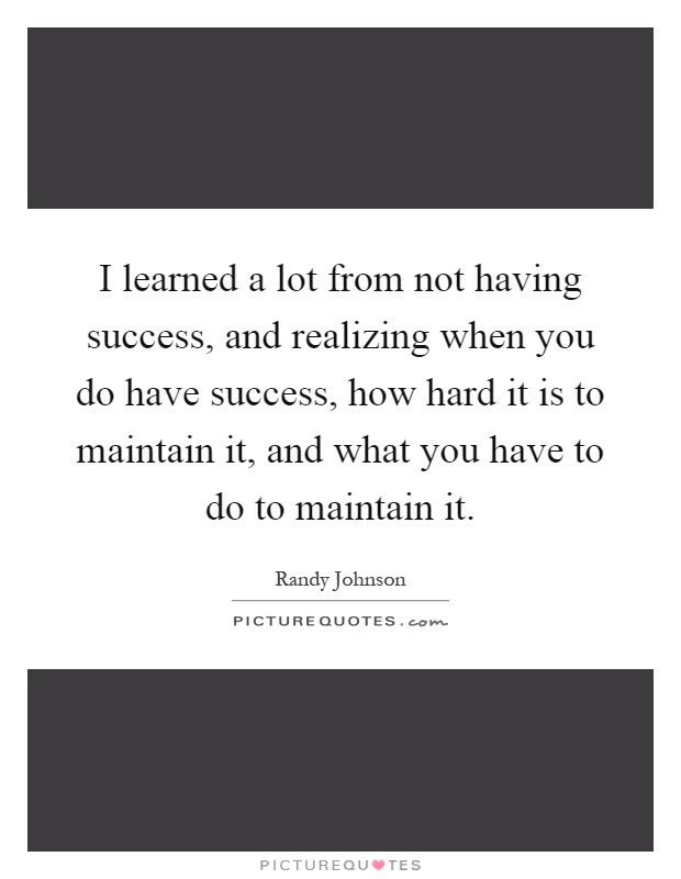 I learned a lot from not having success, and realizing when you do have success, how hard it is to maintain it, and what you have to do to maintain it Picture Quote #1