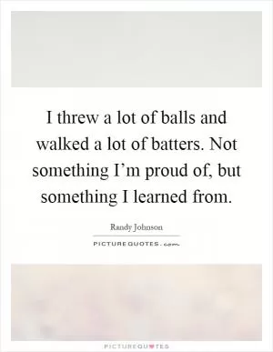 I threw a lot of balls and walked a lot of batters. Not something I’m proud of, but something I learned from Picture Quote #1