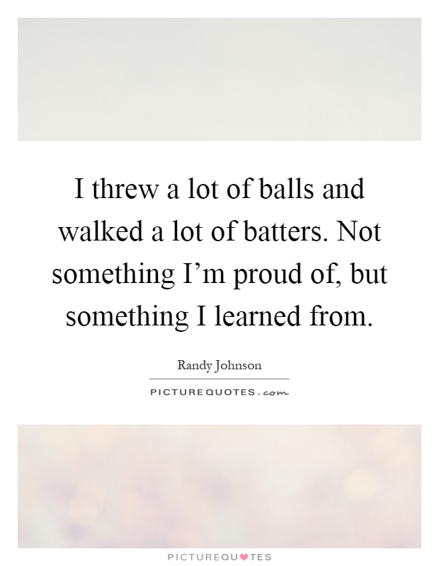 I threw a lot of balls and walked a lot of batters. Not something I'm proud of, but something I learned from Picture Quote #1