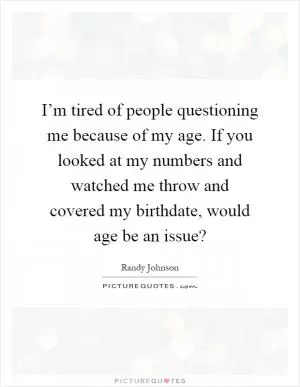 I’m tired of people questioning me because of my age. If you looked at my numbers and watched me throw and covered my birthdate, would age be an issue? Picture Quote #1