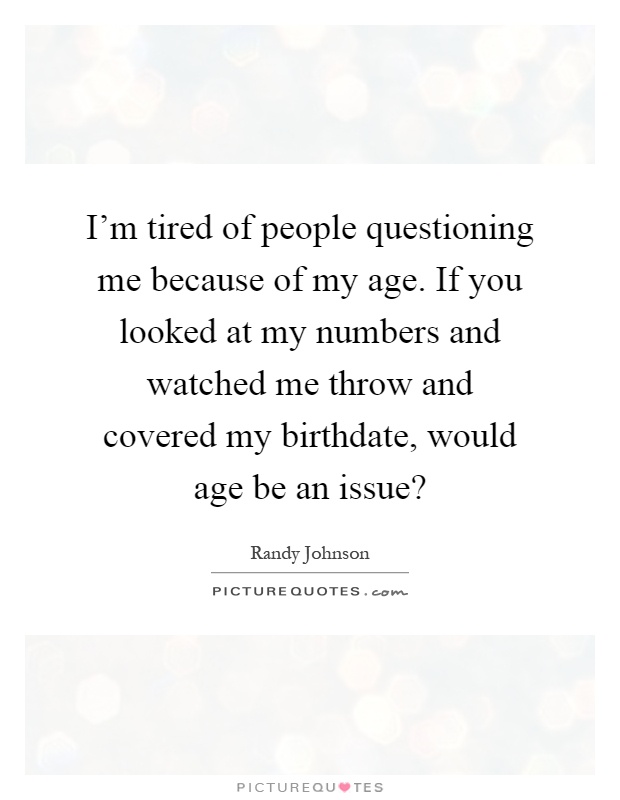 I'm tired of people questioning me because of my age. If you looked at my numbers and watched me throw and covered my birthdate, would age be an issue? Picture Quote #1