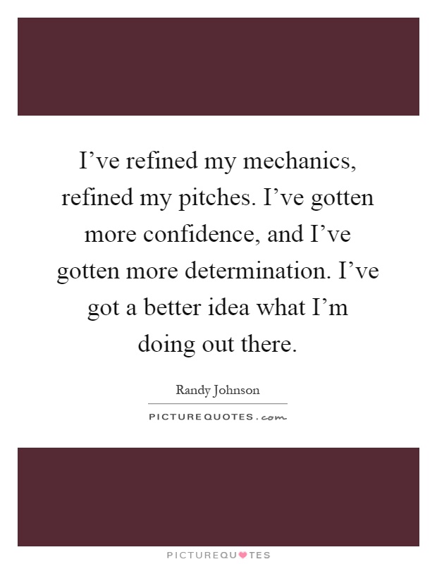 I've refined my mechanics, refined my pitches. I've gotten more confidence, and I've gotten more determination. I've got a better idea what I'm doing out there Picture Quote #1