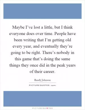 Maybe I’ve lost a little, but I think everyone does over time. People have been writing that I’m getting old every year, and eventually they’re going to be right. There’s nobody in this game that’s doing the same things they once did in the peak years of their career Picture Quote #1
