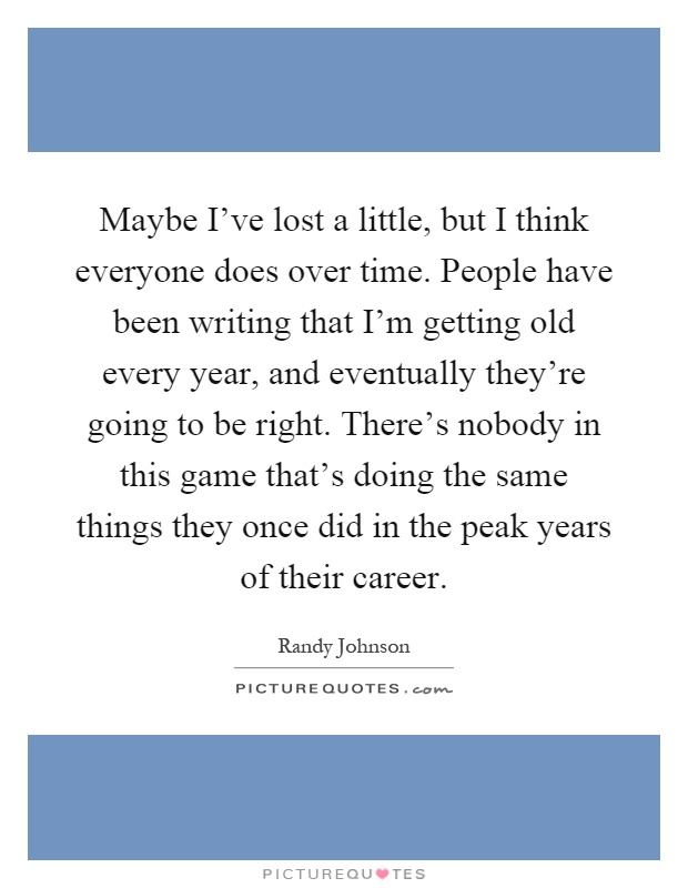 Maybe I've lost a little, but I think everyone does over time. People have been writing that I'm getting old every year, and eventually they're going to be right. There's nobody in this game that's doing the same things they once did in the peak years of their career Picture Quote #1